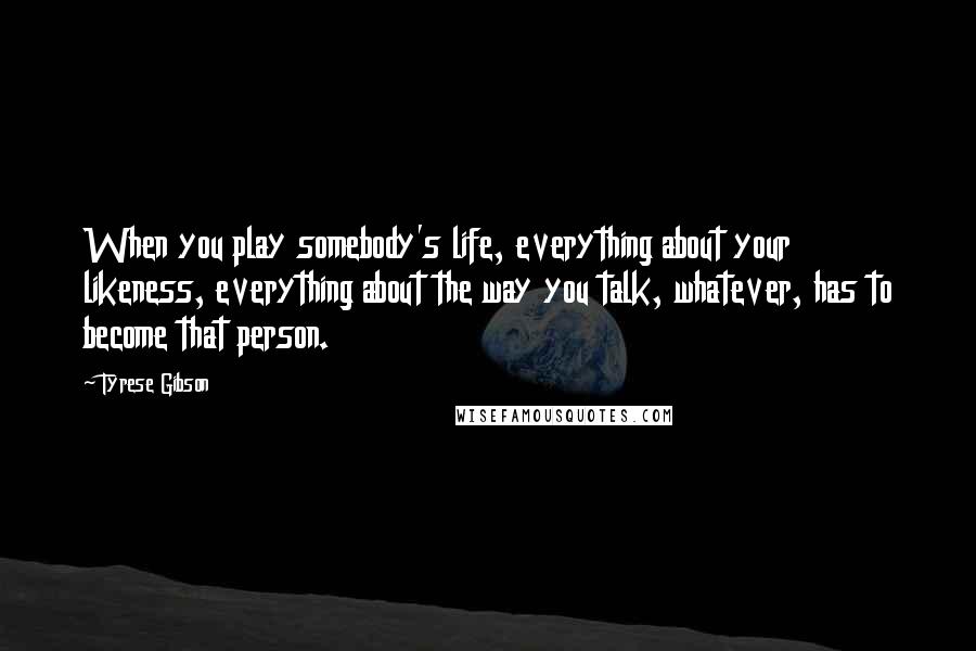 Tyrese Gibson Quotes: When you play somebody's life, everything about your likeness, everything about the way you talk, whatever, has to become that person.