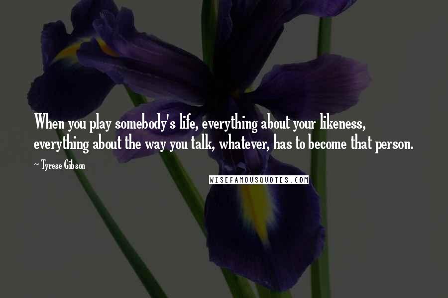 Tyrese Gibson Quotes: When you play somebody's life, everything about your likeness, everything about the way you talk, whatever, has to become that person.