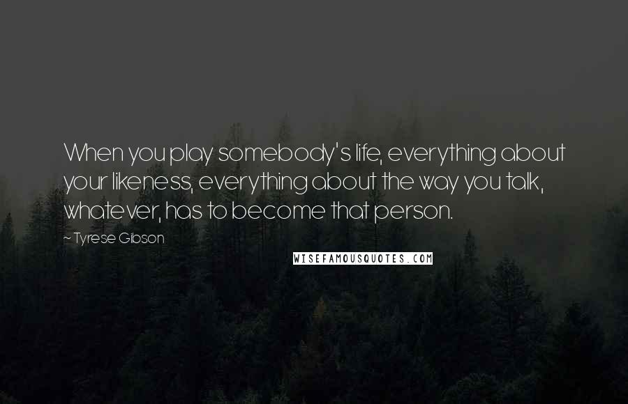 Tyrese Gibson Quotes: When you play somebody's life, everything about your likeness, everything about the way you talk, whatever, has to become that person.