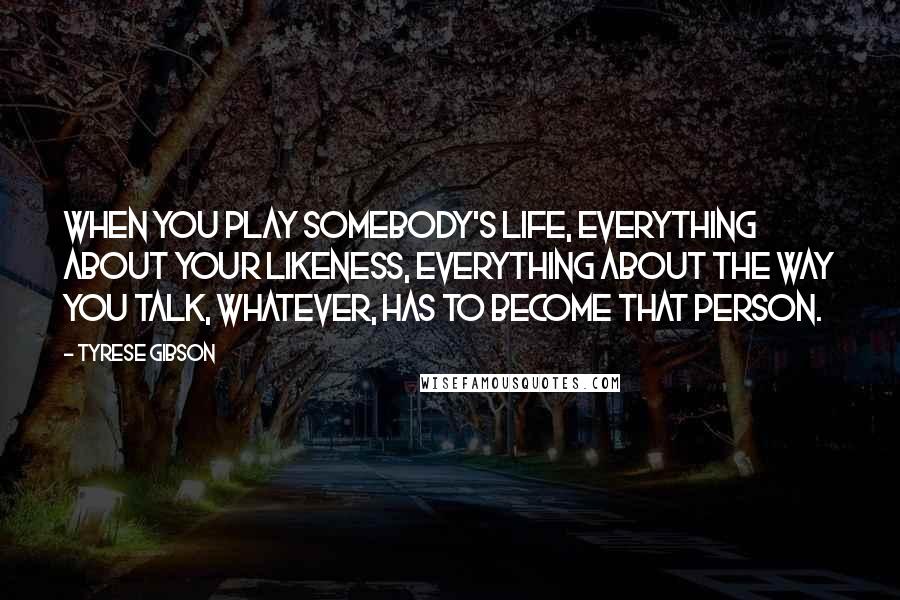 Tyrese Gibson Quotes: When you play somebody's life, everything about your likeness, everything about the way you talk, whatever, has to become that person.