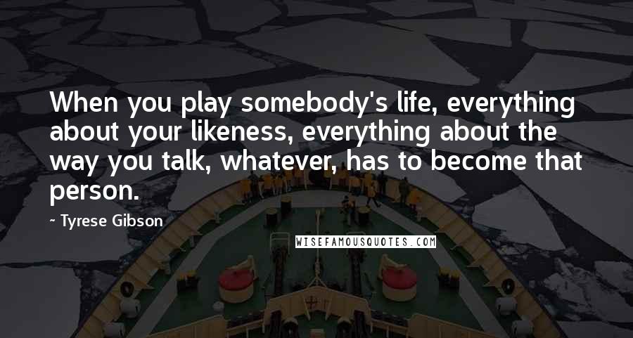 Tyrese Gibson Quotes: When you play somebody's life, everything about your likeness, everything about the way you talk, whatever, has to become that person.