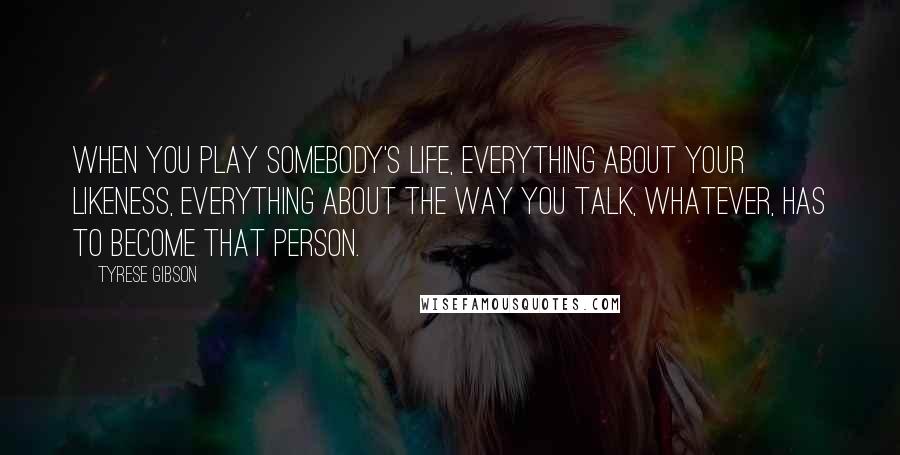 Tyrese Gibson Quotes: When you play somebody's life, everything about your likeness, everything about the way you talk, whatever, has to become that person.