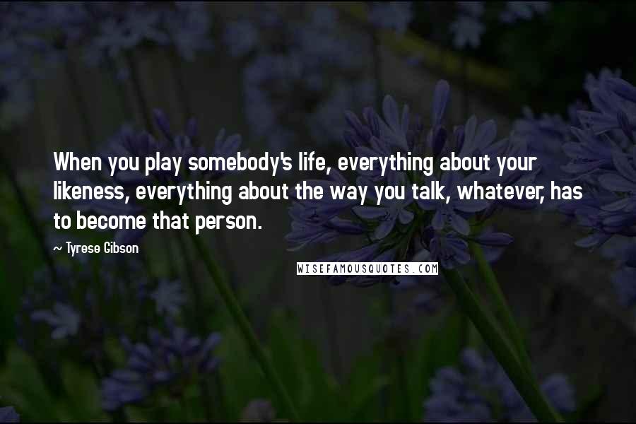 Tyrese Gibson Quotes: When you play somebody's life, everything about your likeness, everything about the way you talk, whatever, has to become that person.