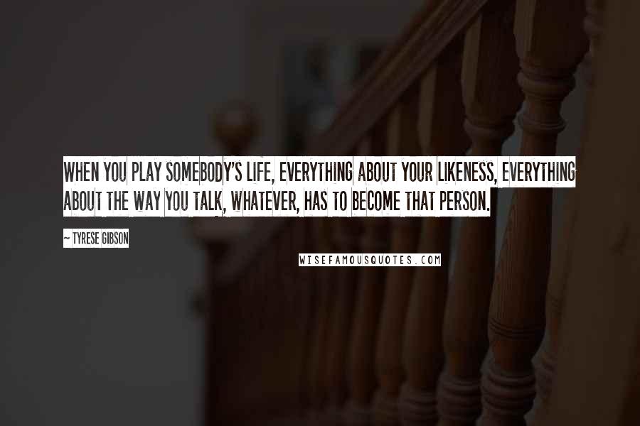 Tyrese Gibson Quotes: When you play somebody's life, everything about your likeness, everything about the way you talk, whatever, has to become that person.