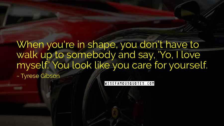 Tyrese Gibson Quotes: When you're in shape, you don't have to walk up to somebody and say, 'Yo, I love myself.' You look like you care for yourself.