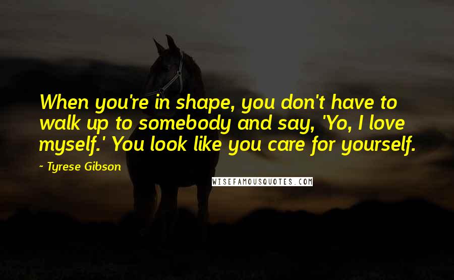 Tyrese Gibson Quotes: When you're in shape, you don't have to walk up to somebody and say, 'Yo, I love myself.' You look like you care for yourself.