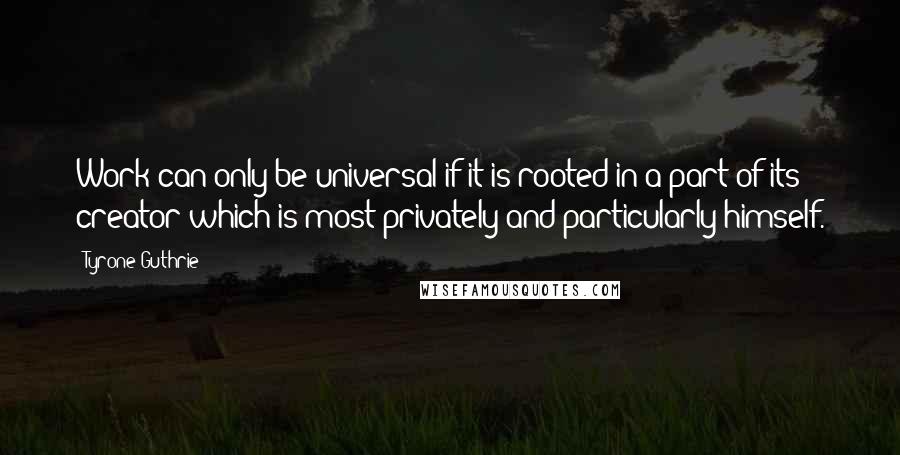 Tyrone Guthrie Quotes: Work can only be universal if it is rooted in a part of its creator which is most privately and particularly himself.