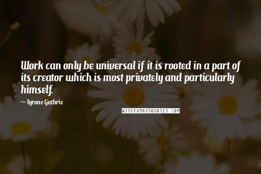 Tyrone Guthrie Quotes: Work can only be universal if it is rooted in a part of its creator which is most privately and particularly himself.