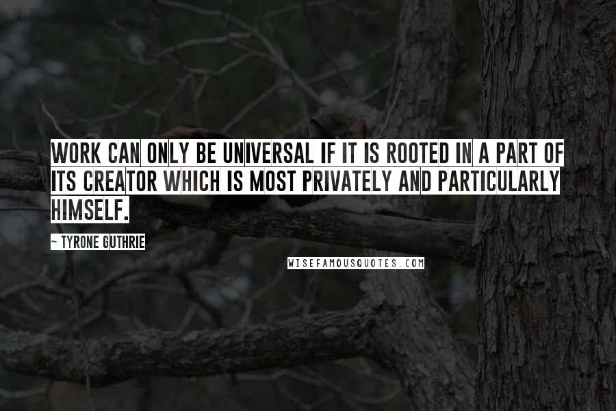 Tyrone Guthrie Quotes: Work can only be universal if it is rooted in a part of its creator which is most privately and particularly himself.