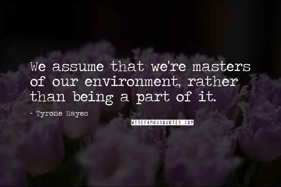Tyrone Hayes Quotes: We assume that we're masters of our environment, rather than being a part of it.