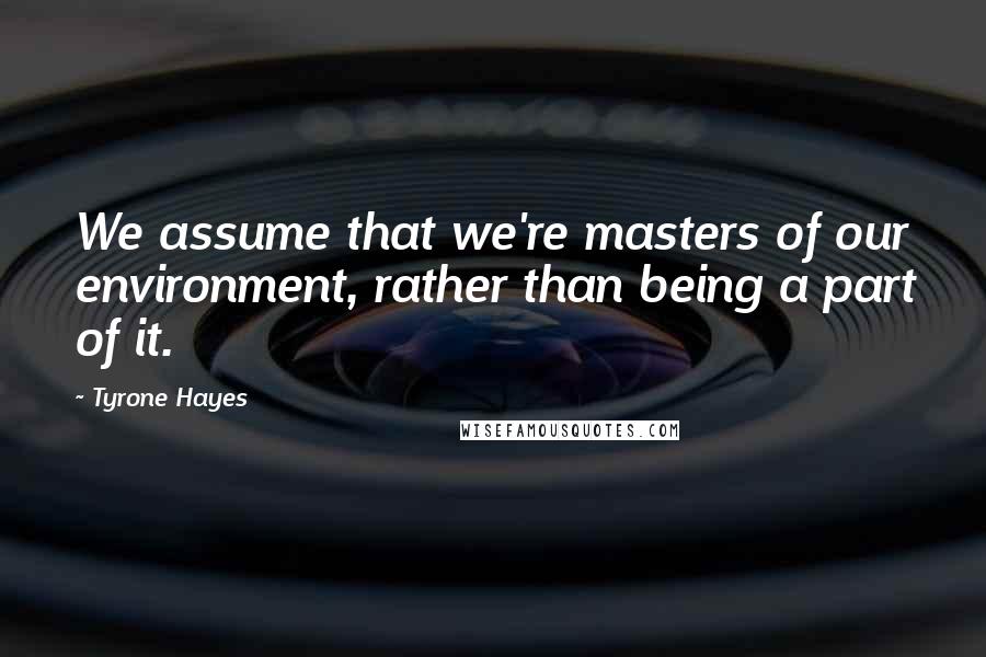 Tyrone Hayes Quotes: We assume that we're masters of our environment, rather than being a part of it.