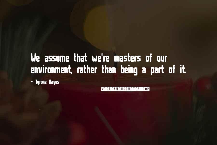 Tyrone Hayes Quotes: We assume that we're masters of our environment, rather than being a part of it.