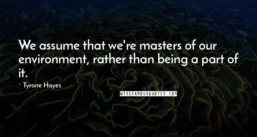 Tyrone Hayes Quotes: We assume that we're masters of our environment, rather than being a part of it.