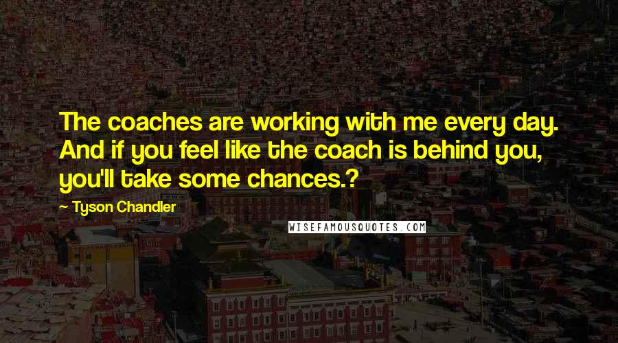 Tyson Chandler Quotes: The coaches are working with me every day. And if you feel like the coach is behind you, you'll take some chances.?