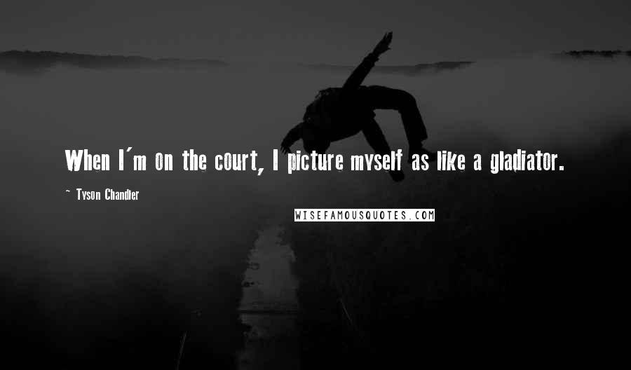 Tyson Chandler Quotes: When I'm on the court, I picture myself as like a gladiator.