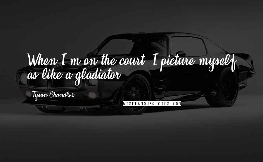 Tyson Chandler Quotes: When I'm on the court, I picture myself as like a gladiator.