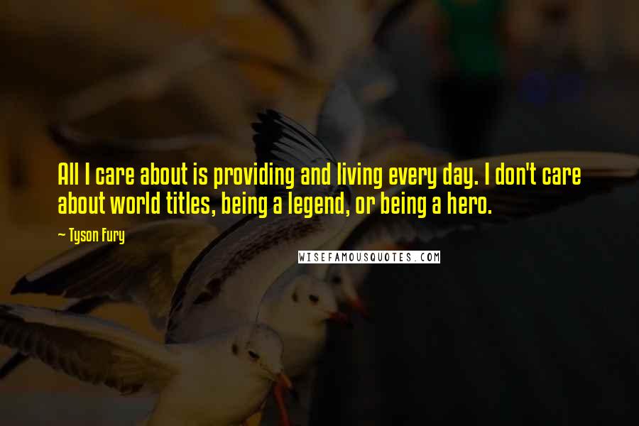 Tyson Fury Quotes: All I care about is providing and living every day. I don't care about world titles, being a legend, or being a hero.