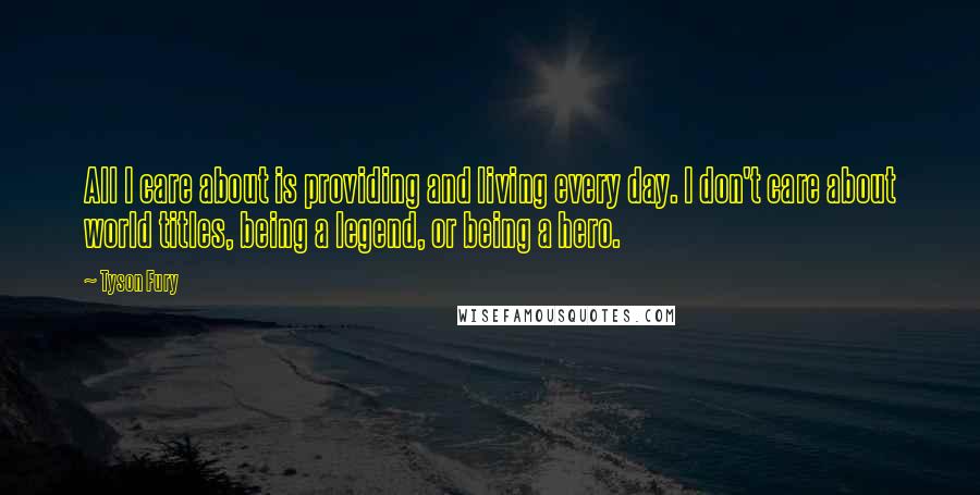 Tyson Fury Quotes: All I care about is providing and living every day. I don't care about world titles, being a legend, or being a hero.