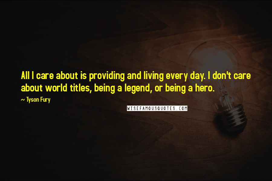 Tyson Fury Quotes: All I care about is providing and living every day. I don't care about world titles, being a legend, or being a hero.