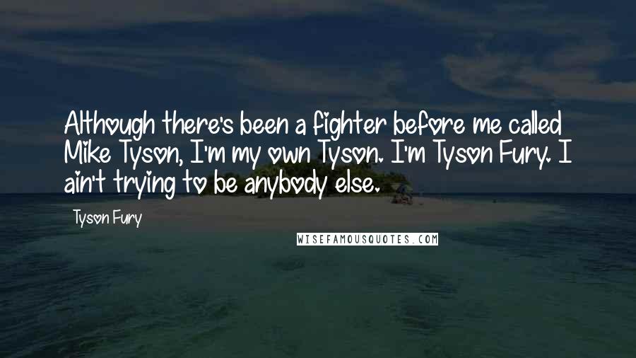 Tyson Fury Quotes: Although there's been a fighter before me called Mike Tyson, I'm my own Tyson. I'm Tyson Fury. I ain't trying to be anybody else.