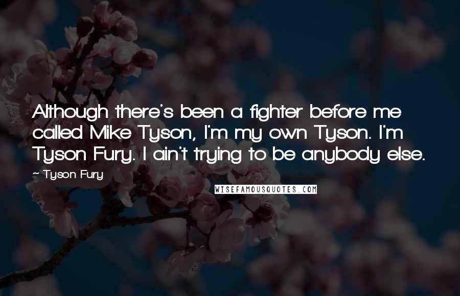 Tyson Fury Quotes: Although there's been a fighter before me called Mike Tyson, I'm my own Tyson. I'm Tyson Fury. I ain't trying to be anybody else.