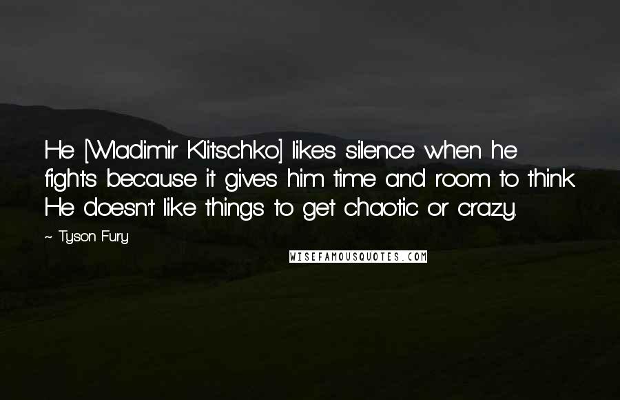 Tyson Fury Quotes: He [Wladimir Klitschko] likes silence when he fights because it gives him time and room to think. He doesn't like things to get chaotic or crazy.