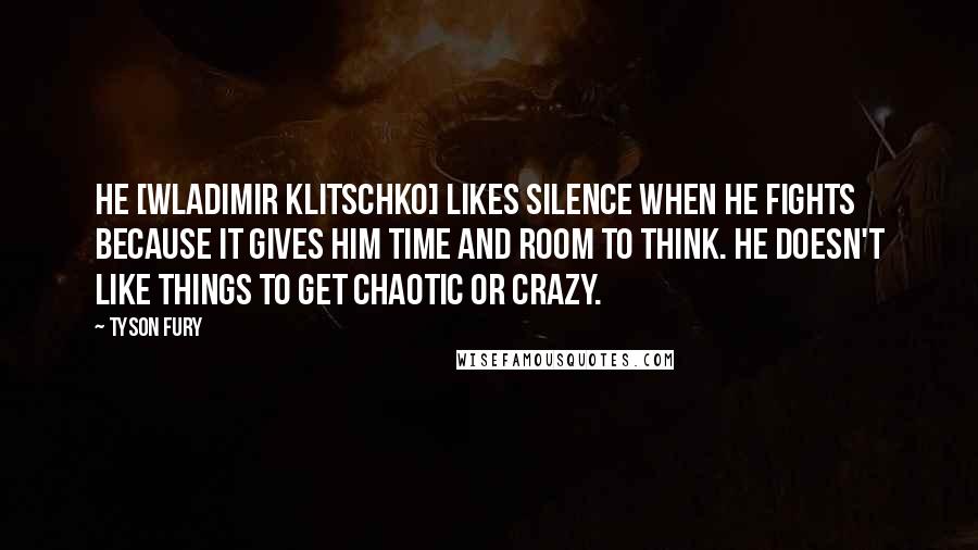 Tyson Fury Quotes: He [Wladimir Klitschko] likes silence when he fights because it gives him time and room to think. He doesn't like things to get chaotic or crazy.