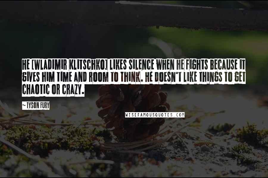 Tyson Fury Quotes: He [Wladimir Klitschko] likes silence when he fights because it gives him time and room to think. He doesn't like things to get chaotic or crazy.