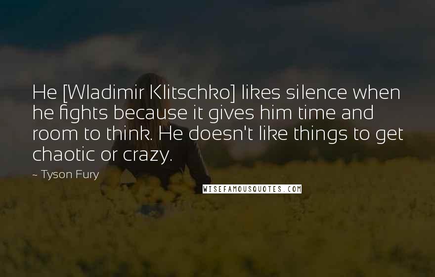 Tyson Fury Quotes: He [Wladimir Klitschko] likes silence when he fights because it gives him time and room to think. He doesn't like things to get chaotic or crazy.