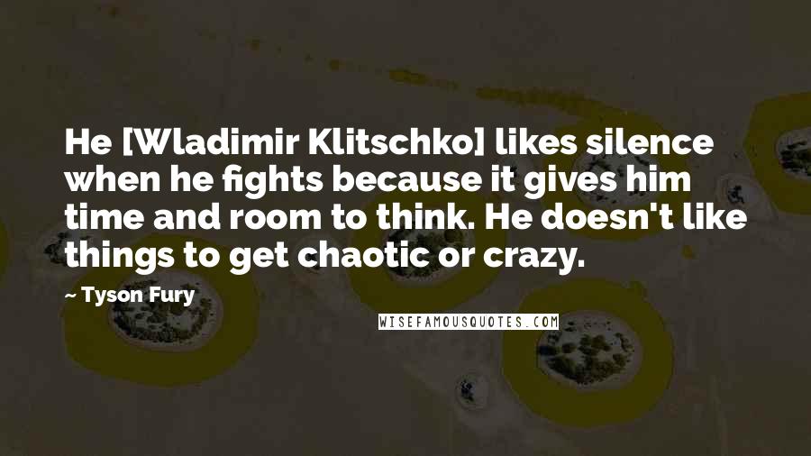 Tyson Fury Quotes: He [Wladimir Klitschko] likes silence when he fights because it gives him time and room to think. He doesn't like things to get chaotic or crazy.