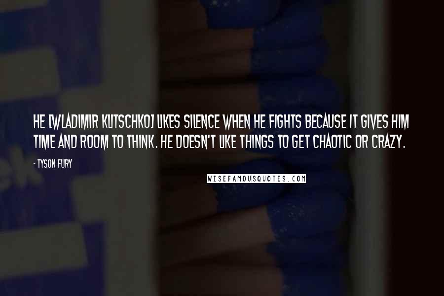Tyson Fury Quotes: He [Wladimir Klitschko] likes silence when he fights because it gives him time and room to think. He doesn't like things to get chaotic or crazy.
