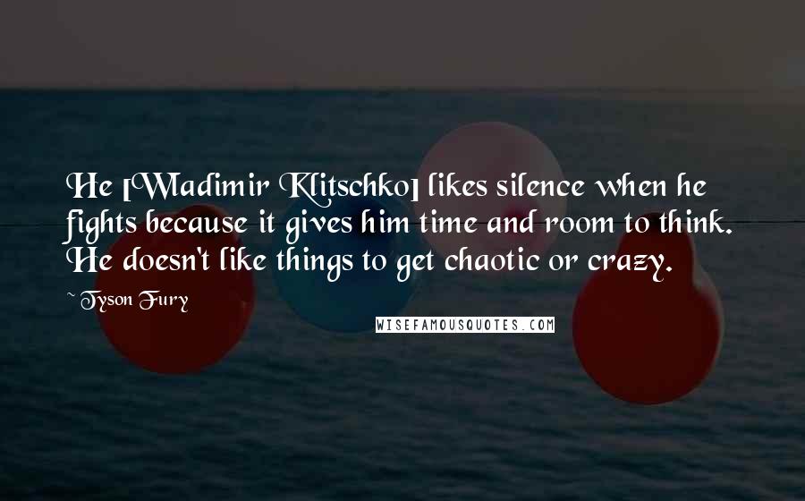 Tyson Fury Quotes: He [Wladimir Klitschko] likes silence when he fights because it gives him time and room to think. He doesn't like things to get chaotic or crazy.