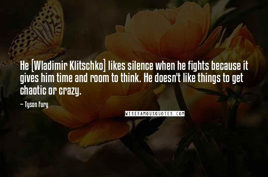 Tyson Fury Quotes: He [Wladimir Klitschko] likes silence when he fights because it gives him time and room to think. He doesn't like things to get chaotic or crazy.