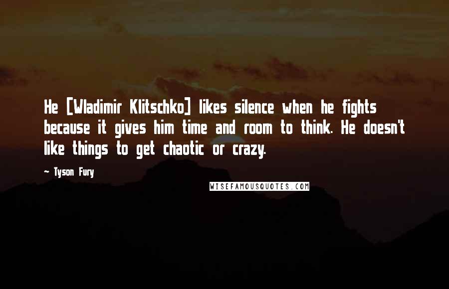 Tyson Fury Quotes: He [Wladimir Klitschko] likes silence when he fights because it gives him time and room to think. He doesn't like things to get chaotic or crazy.