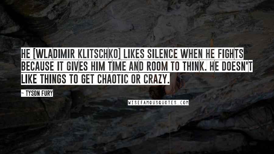 Tyson Fury Quotes: He [Wladimir Klitschko] likes silence when he fights because it gives him time and room to think. He doesn't like things to get chaotic or crazy.