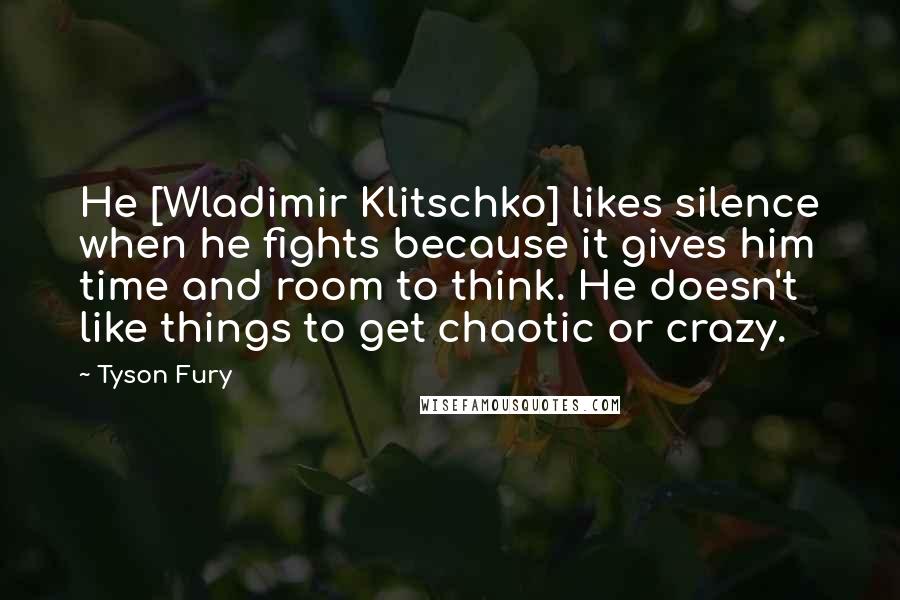 Tyson Fury Quotes: He [Wladimir Klitschko] likes silence when he fights because it gives him time and room to think. He doesn't like things to get chaotic or crazy.