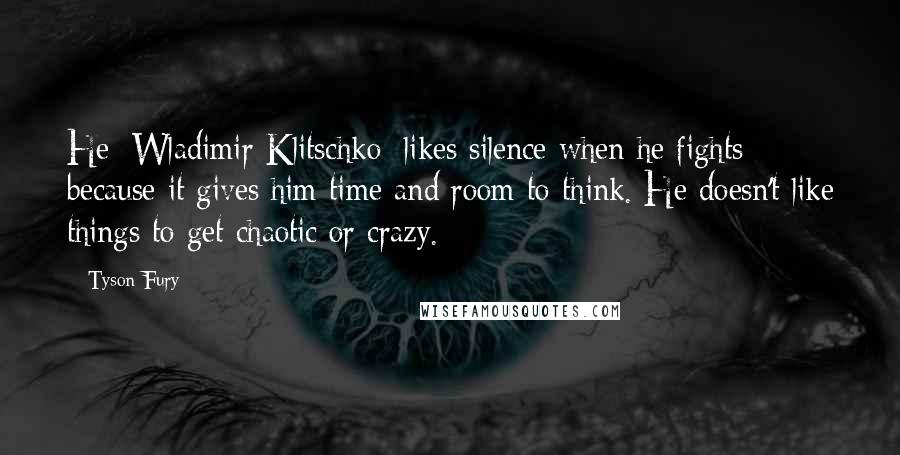 Tyson Fury Quotes: He [Wladimir Klitschko] likes silence when he fights because it gives him time and room to think. He doesn't like things to get chaotic or crazy.