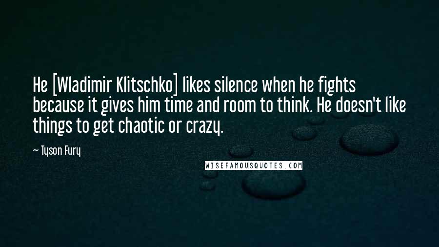 Tyson Fury Quotes: He [Wladimir Klitschko] likes silence when he fights because it gives him time and room to think. He doesn't like things to get chaotic or crazy.