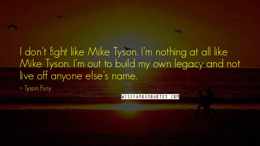 Tyson Fury Quotes: I don't fight like Mike Tyson. I'm nothing at all like Mike Tyson. I'm out to build my own legacy and not live off anyone else's name.