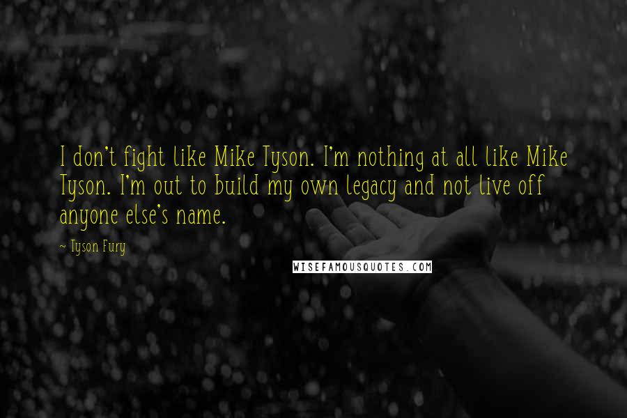 Tyson Fury Quotes: I don't fight like Mike Tyson. I'm nothing at all like Mike Tyson. I'm out to build my own legacy and not live off anyone else's name.