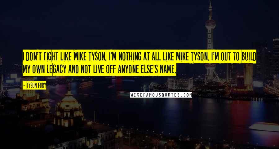 Tyson Fury Quotes: I don't fight like Mike Tyson. I'm nothing at all like Mike Tyson. I'm out to build my own legacy and not live off anyone else's name.