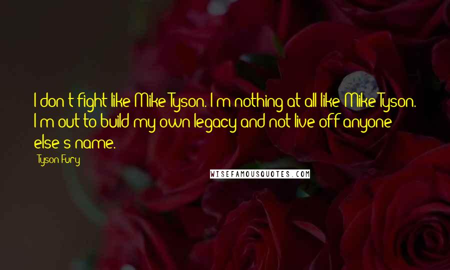 Tyson Fury Quotes: I don't fight like Mike Tyson. I'm nothing at all like Mike Tyson. I'm out to build my own legacy and not live off anyone else's name.