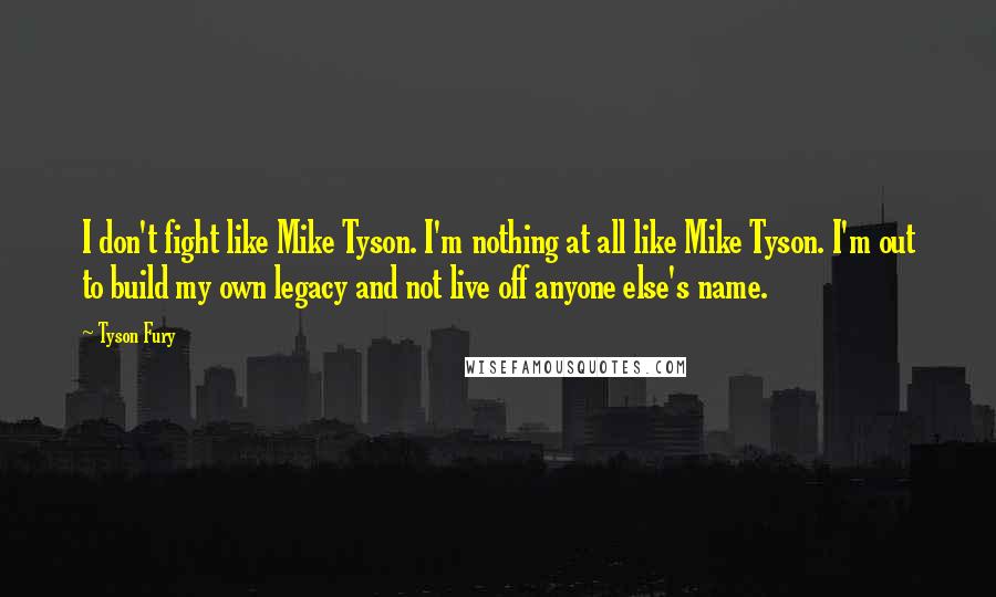 Tyson Fury Quotes: I don't fight like Mike Tyson. I'm nothing at all like Mike Tyson. I'm out to build my own legacy and not live off anyone else's name.