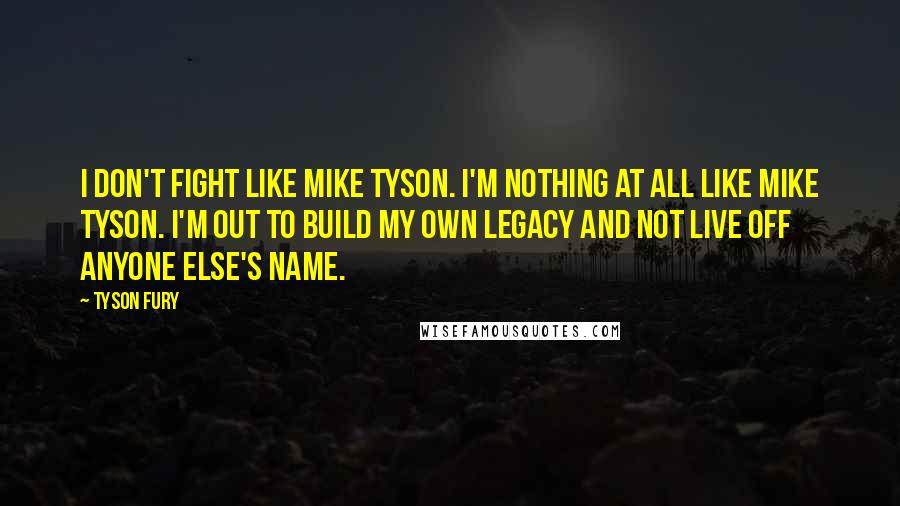 Tyson Fury Quotes: I don't fight like Mike Tyson. I'm nothing at all like Mike Tyson. I'm out to build my own legacy and not live off anyone else's name.