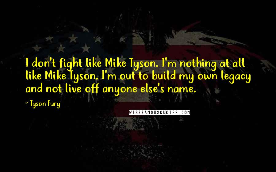 Tyson Fury Quotes: I don't fight like Mike Tyson. I'm nothing at all like Mike Tyson. I'm out to build my own legacy and not live off anyone else's name.