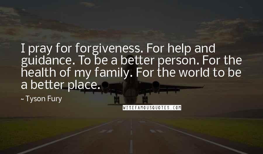 Tyson Fury Quotes: I pray for forgiveness. For help and guidance. To be a better person. For the health of my family. For the world to be a better place.