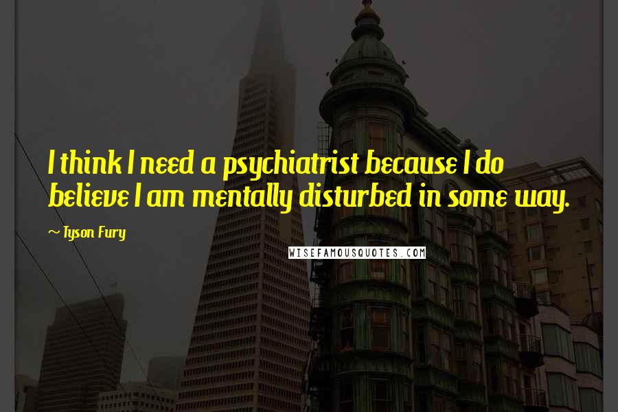 Tyson Fury Quotes: I think I need a psychiatrist because I do believe I am mentally disturbed in some way.