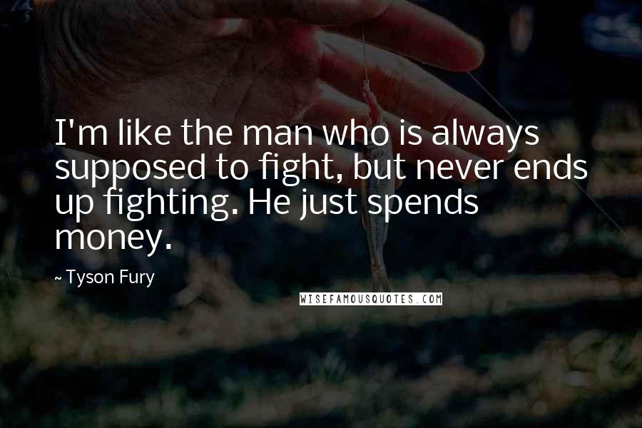 Tyson Fury Quotes: I'm like the man who is always supposed to fight, but never ends up fighting. He just spends money.