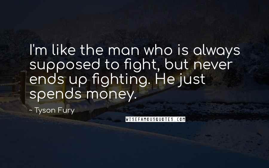 Tyson Fury Quotes: I'm like the man who is always supposed to fight, but never ends up fighting. He just spends money.