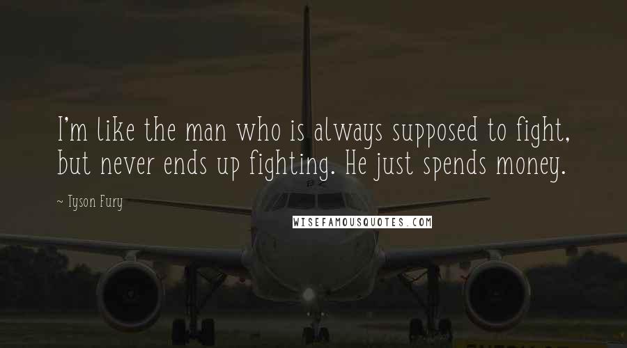 Tyson Fury Quotes: I'm like the man who is always supposed to fight, but never ends up fighting. He just spends money.